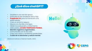 • Establece una red de apoyo.
• Enfócate en las fortalezas de tu hijo.
• Prepárate YA para la transición a la
edad adulta.
• Crea un entorno seguro.
• Educa a tu familia y amigos.
• Obtén la evaluación y tratamiento
adecuados. LO MÁS TEMPRANO POSIBLE.
• Mantén registros organizados.
• Comunícate con la escuela.
• Crea una rutina y ambiente predecibles.
• Cuida de tu bienestar y salud mental.
(National Institute of Mental Health, 2021).
¿Qué dice chatGPT?
 