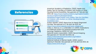 American Academy of Pediatrics. (2019). Health and
Safety Tips for Families of Children with Autism or Other
Developmental Disabilities. Recuperado el 17 de abril de
2023, de https://www.healthychildren.org/English/health-
issues/conditions/developmental-
disabilities/Pages/Health-and-Safety-Tips-for-Families-
of-Children-with-Autism-or-Other-Developmental-
Disabilities.aspx
Autism Speaks. (2019). Resources for Newly Diagnosed
Families. Recuperado el 17 de abril de 2023, de
https://www.autismspeaks.org/newly-diagnosed
Cidav, Z., Marcus, S. C., & Mandell, D. S. (2012). Implications
of childhood autism for parental employment and
earnings. Pediatrics, 129(4), 617-623.
National Autism Association. (2021). Record Keeping.
Recuperado el 17 de abril de 2023, de
https://nationalautismassociation.org/helpful-
tools/record-keeping/
National Institute of Mental Health. (2018). Autism
Spectrum Disorder. Recuperado el 17 de abril de 2023, de
https://www.nimh.nih.gov
Referencias
 