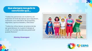 Que siemprenosguíe la
convicciónque…
“Todas las personas con Autismo, sin
importar el nivel de apoyo que requieran,
merecen una vida llena de propósito,
dignidad, oportunidades y felicidad.”
“Todos los niños tienen el potencial de
ser grandiosos. Es nuestro trabajo el
crear un mundo donde ese potencial
pueda florecer.”
Stanley Greenspan
 
