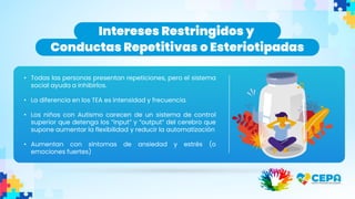 Intereses Restringidos y
Conductas Repetitivas o Esteriotipadas
• Todas las personas presentan repeticiones, pero el sistema
social ayuda a inhibirlos.
• La diferencia en los TEA es intensidad y frecuencia.
• Los niños con Autismo carecen de un sistema de control
superior que detenga los “input” y “output” del cerebro que
supone aumentar la flexibilidad y reducir la automatización
• Aumentan con síntomas de ansiedad y estrés (o
emociones fuertes)
 