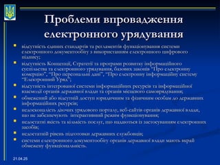 21.04.25
Проблеми впровадження
Проблеми впровадження
електронного урядування
електронного урядування
 відсутність єдиних стандартів та регламентів функціонування системи
відсутність єдиних стандартів та регламентів функціонування системи
електронного документообігу з використанням електронного цифрового
електронного документообігу з використанням електронного цифрового
підпису;
підпису;
 відсутність Концепції, Стратегії та програми розвитку інформаційного
відсутність Концепції, Стратегії та програми розвитку інформаційного
суспільства та електронного урядування, базових законів “Про електронну
суспільства та електронного урядування, базових законів “Про електронну
комерцію”, “Про персональні дані”, “Про електронну інформаційну систему
комерцію”, “Про персональні дані”, “Про електронну інформаційну систему
“Електронний Уряд”;
“Електронний Уряд”;
 відсутність інтегрованої системи інформаційних ресурсів та інформаційної
відсутність інтегрованої системи інформаційних ресурсів та інформаційної
взаємодії органів державної влади та органів місцевого самоврядування;
взаємодії органів державної влади та органів місцевого самоврядування;
 обмежений або відсутній доступ юридичним та фізичним особам до державних
обмежений або відсутній доступ юридичним та фізичним особам до державних
інформаційних ресурсів;
інформаційних ресурсів;
 недосконалість діючих урядового порталу, веб-сайтів органів державної влади,
недосконалість діючих урядового порталу, веб-сайтів органів державної влади,
що не забезпечують інтерактивний режим функціонування;
що не забезпечують інтерактивний режим функціонування;
 недостатні якість та кількість послуг, що надаються із застосуванням електронних
недостатні якість та кількість послуг, що надаються із застосуванням електронних
засобів;
засобів;
 недостатній рівень підготовки державних службовців;
недостатній рівень підготовки державних службовців;
 системи електронного документообігу органів державної влади мають вкрай
системи електронного документообігу органів державної влади мають вкрай
обмежену функціональність.
обмежену функціональність.
 