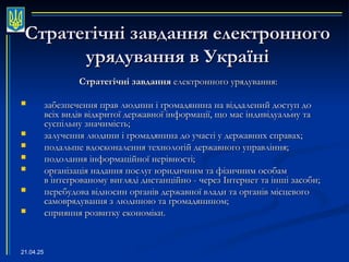 21.04.25
Стратегічні завдання електронного
Стратегічні завдання електронного
урядування в Україні
урядування в Україні
Стратегічні завдання
Стратегічні завдання електронного урядування
електронного урядування:
:
 забезпечення прав людини і громадянина на віддалений доступ до
забезпечення прав людини і громадянина на віддалений доступ до
всіх видів відкритої державної інформації, що має індивідуальну та
всіх видів відкритої державної інформації, що має індивідуальну та
суспільну значимість;
суспільну значимість;
 залучення людини і громадянина до участі у державних справах;
залучення людини і громадянина до участі у державних справах;
 подальше вдосконалення технологій державного управління;
подальше вдосконалення технологій державного управління;
 подолання інформаційної нерівності;
подолання інформаційної нерівності;
 організація надання послуг юридичним та фізичним особам
організація надання послуг юридичним та фізичним особам
в інтегрованому вигляді дистанційно - через Інтернет та інші засоби;
в інтегрованому вигляді дистанційно - через Інтернет та інші засоби;
 перебудова відносин органів державної влади та органів місцевого
перебудова відносин органів державної влади та органів місцевого
самоврядування з людиною та громадянином;
самоврядування з людиною та громадянином;
 сприяння розвитку економіки.
сприяння розвитку економіки.
 