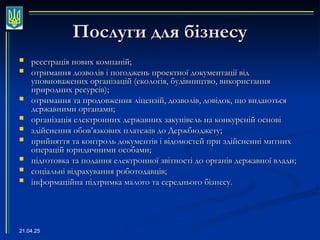 21.04.25
Послуги для бізнесу
Послуги для бізнесу
 реєстрація нових компаній;
реєстрація нових компаній;
 отримання дозволів і погоджень проектної документації від
отримання дозволів і погоджень проектної документації від
уповноважених організацій (екологія, будівництво, використання
уповноважених організацій (екологія, будівництво, використання
природних ресурсів);
природних ресурсів);
 отримання та продовження ліцензій, дозволів, довідок, що видаються
отримання та продовження ліцензій, дозволів, довідок, що видаються
державними органами;
державними органами;
 організація електронних державних закупівель на конкурсній основі
організація електронних державних закупівель на конкурсній основі
 здійснення обов
здійснення обов’
’язкових платежів до Держбюджету;
язкових платежів до Держбюджету;
 прийняття та контроль документів і відомостей при здійсненні митних
прийняття та контроль документів і відомостей при здійсненні митних
операцій юридичними особами;
операцій юридичними особами;
 підготовка та подання електронної звітності до органів державної влади;
підготовка та подання електронної звітності до органів державної влади;
 соціальні відрахування роботодавців;
соціальні відрахування роботодавців;
 інформаційна підтримка малого та середнього бізнесу.
інформаційна підтримка малого та середнього бізнесу.
 