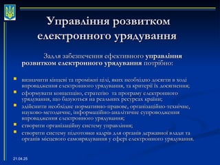 21.04.25
Управління розвитком
Управління розвитком
електронного урядування
електронного урядування
Задля забезпечення ефективного
Задля забезпечення ефективного управління
управління
розвитком електронного урядування
розвитком електронного урядування потрібно:
потрібно:
 визначити кінцеві та проміжні цілі, яких необхідно досягти в ході
визначити кінцеві та проміжні цілі, яких необхідно досягти в ході
впровадження електронного урядування, та критерії їх досягнення;
впровадження електронного урядування, та критерії їх досягнення;
 сформувати концепцію, стратегію та програму електронного
сформувати концепцію, стратегію та програму електронного
урядування, що базуються на реальних ресурсах країни;
урядування, що базуються на реальних ресурсах країни;
 здійснити необхідне нормативно-правове, організаційно-технічне,
здійснити необхідне нормативно-правове, організаційно-технічне,
науково-методичне, інформаційно-аналітичне супроводження
науково-методичне, інформаційно-аналітичне супроводження
впровадження електронного урядування;
впровадження електронного урядування;
 створити організаційну систему управління;
створити організаційну систему управління;
 створити систему підготовки кадрів для органів державної влади та
створити систему підготовки кадрів для органів державної влади та
органів місцевого самоврядування у сфері електронного урядування.
органів місцевого самоврядування у сфері електронного урядування.
 