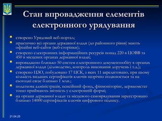 21.04.25
Стан впровадження елементів
Стан впровадження елементів
електронного урядування
електронного урядування
 створено Урядовий веб-портал;
створено Урядовий веб-портал;
 практично всі органи державної влади (до районного рівня) мають
практично всі органи державної влади (до районного рівня) мають
офіційні веб-сайти
офіційні веб-сайти (
(веб-сторінки);
веб-сторінки);
 створено електронних інформаційних ресурсів понад 220 в ЦОВВ та
створено електронних інформаційних ресурсів понад 220 в ЦОВВ та
450 в місцевих органах державної влади;
450 в місцевих органах державної влади;
 впроваджено близько 50 систем електронного документообігу в органах
впроваджено близько 50 систем електронного документообігу в органах
державної влади (діловодство, контроль виконання доручень і т.д.);
державної влади (діловодство, контроль виконання доручень і т.д.);
 створено ЦЗО, побудовано 17 ЦСК, з яких 11 акредитовано, при цьому
створено ЦЗО, побудовано 17 ЦСК, з яких 11 акредитовано, при цьому
кількість виданих сертифікатів ключів щорічно подвоюється та на
кількість виданих сертифікатів ключів щорічно подвоюється та на
сьогодні сягає близько 1 млн.;
сьогодні сягає близько 1 млн.;
 податкова адміністрація, пенсійний фонд, фінмоніторінг, держкомстат
податкова адміністрація, пенсійний фонд, фінмоніторінг, держкомстат
тощо приймають звітність у електронній формі;
тощо приймають звітність у електронній формі;
 на органи державної влади та місцевого самоврядування зареєстровано
на органи державної влади та місцевого самоврядування зареєстровано
близько 14000 сертифікатів ключів цифрового підпису.
близько 14000 сертифікатів ключів цифрового підпису.
 