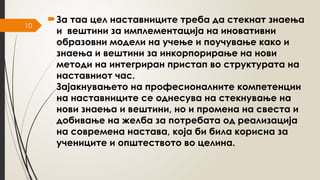 10
За таа цел наставниците треба да стекнат знаења
и вештини за имплементација на иновативни
образовни модели на учење и поучување како и
знаења и вештини за инкорпорирање на нови
методи на интегриран пристап во структурата на
наставниот час.
Зајакнувањето на професионалните компетенции
на наставниците се однесува на стекнување на
нови знаења и вештини, но и промена на свеста и
добивање на желба за потребата од реализација
на современа настава, која би била корисна за
учениците и општеството во целина.
 