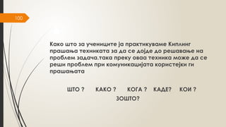 100
Како што за учениците ја практикуваме Киплинг
прашања техниката за да се дојде до решавање на
проблем задача.така преку оваа техника може да се
реши проблем при комуникацијата користејки ги
прашањата
ШТО ? КАКО ? КОГА ? КАДЕ? КОИ ?
ЗОШТО?
 