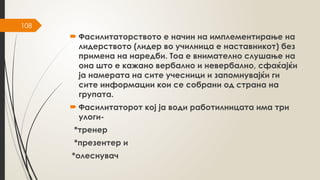 108
 Фасилитаторството е начин на имплементирање на
лидерството (лидер во училница е наставникот) без
примена на наредби. Тоа е внимателно слушање на
она што е кажано вербално и невербално, сфаќајќи
ја намерата на сите учесници и запомнувајќи ги
сите информации кои се собрани од страна на
групата.
 Фасилитаторот кој ја води работилницата има три
улоги-
*тренер
*презентер и
*олеснувач
 