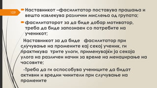 109
Наставникот –фасилитатор поставува прашања и
вешто извлекува различни мислења од групата;
фасилитаторот за да биде добар мотиватор,
треба да биде запознаен со потребите на
ученикот;
Наставникот за да биде фасилитатор при
случување на промените кај секој ученик, ги
практикува трите улоги, применувајќи ја секоја
улога на различен начин за време на менаџирање на
часовите;
-Треба да ги оспособува учениците да бидат
активни и вредни чинители при случување на
промените
 