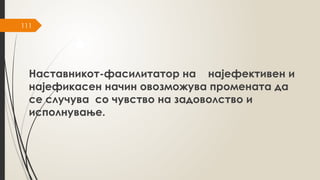 111
Наставникот-фасилитатор на најефективен и
најефикасен начин овозможува промената да
се случува со чувство на задоволство и
исполнување.
 
