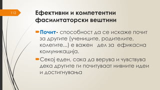 112 Ефективни и компетентни
фасилитаторски вештини
Почит- способност да се искаже почит
за другите (учениците, родителите,
колегите...) е важен дел за ефикасна
комуникација.
Секој еден, сака да верува и чувствува
дека другите ги почитуваат нивните идеи
и достигнувања
 