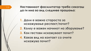 113 Наставникот фасилитатор треба секогаш
да ги има во вид следниве прашања:
1. Дали е важна староста за
искажување респект/почит?
2. Колку е важен начинот на зборување?
3. Кои гестови искажуваат почит?
4. Каков вид на контакт со очите
искажува почит?
 