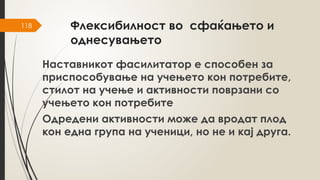 118 Флексибилност во сфаќањето и
однесувањето
Наставникот фасилитатор е способен за
приспособување на учењето кон потребите,
стилот на учење и активности поврзани со
учењето кон потребите
Одредени активности може да вродат плод
кон една група на ученици, но не и кај друга.
 