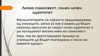 119 Лична самосвест, силен личен
идентитет
Фасилитаторите се најчесто предизвикувани
од учениците, затоа за нив е важно да бидат
секогаш присутни во својот личен идентитет и
да поседуваат високо ниво на самосвест
Така, тие ќе претставуваат пример за
учениците да бидат поотворени и чесни во
нивните односи
 
