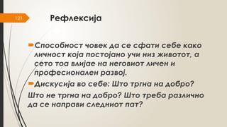 121 Рефлексија
Способност човек да се сфати себе како
личност која постојано учи низ животот, а
сето тоа влијае на неговиот личен и
професионален развој.
Дискусија во себе: Што тргна на добро?
Што не тргна на добро? Што треба различно
да се направи следниот пат?
 