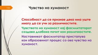 122 Чувство на хуманост
Способност да се признае дека има уште
многу да се учи за различностите.
Чувството на хуманост кај фасилитаторот
создава длабока почит кон различностите.
Наставникот фасилитатор пристапува
кон образовниот процес со ова чувство на
хуманост.
 