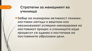 15 Стратегии за менаџмент во
училница
Забир на планирани активност,техники ,
наставни методи и вештини кои
овозможуваат успешно менаџирање на
наставниот процес и училницата каде
процесот се одвива и постигање на
поставените образовни цели.
 