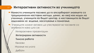 17 Интерактивни активности во училницата
 Наместо учениците пасивно да го апсорбираат знаењето со
традиционални наставни методи, денес, во овој нов модел на
училница, учениците ќе бидат центар, а наставниците ќе бидат
задолжени за водење, насочување и помагање.
 Учениците можат активно да учествуваат во часовите со
активности како што се:
Интерактивни презентации
Интегрирани активности
Тимска работа
Квизови
Играње на улога
Дебати
 