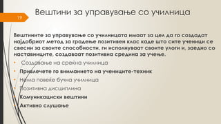 19
Вештини за управување со училница
Вештините за управување со училницата имаат за цел да го создадат
најдобриот метод за градење позитивен клас каде што сите ученици се
свесни за своите способности, ги исполнуваат своите улоги и, заедно со
наставниците, создаваат позитивна средина за учење.
• Создавање на среќна училница
• Привлечете го вниманието на учениците-техник
• Нема повеќе бучна училница
• Позитивна дисциплина
• Комуникациски вештини
• Активно слушање
 