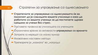 20 Стратегии за управување со однесувањето
 Стратегиите за управување со однесувањето ќе ви
помогнат да ја совладате вашата училница и како да
работите со вашите ученици за да постигнете здрава
средина за учење без стрес.
 Поставете правила во училницата со учениците
 Ограничено време за активности-управување со времето
 Запрете го нередот со малку хумор
 Иновативни наставни методи
 Претворете ја „казната“ во „награда
 