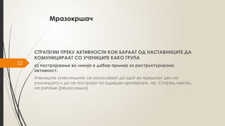 22
Мразокршач
СТРАТЕГИИ ПРЕКУ АКТИВНОСТИ КОИ БАРААТ ОД НАСТАВНИЦИТЕ ДА
КОМУНИЦИРААТ СО УЧЕНИЦИТЕ КАКО ГРУПА
а) постројување во линија е добар пример за реструктурирана
активност.
Учениците (учесниците) се замолуваат да одат во предниот дел на
училницата и да се постројат по одреден критериум, пр. Според месец
на раѓање (редоследно)
 