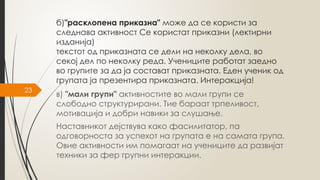 23
б)"расклопена приказна" може да се користи за
следнава активност Се користат приказни (лектирни
изданија)
текстот од приказната се дели на неколку дела, во
секој дел по неколку реда. Учениците работат заедно
во групите за да ја состават приказната. Еден ученик од
групата ја презентира приказната. Интеракција!
в) "мали групи" активностите во мали групи се
слободно структурирани. Тие бараат трпеливост,
мотивација и добри навики за слушање.
Наставникот дејствува како фасилитатор, па
одговорноста за успехот на групата е на самата група.
Овие активности им помагаат на учениците да развијат
техники за фер групни интеракции.
 