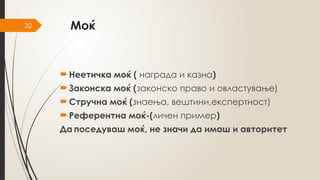 32 Моќ
 Неетичка моќ ( награда и казна)
 Законска моќ (законско право и овластување)
 Стручна моќ (знаења, вештини,експертност)
 Референтна моќ-(личен пример)
Да поседуваш моќ, не значи да имаш и авторитет
 