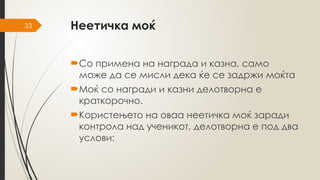 33 Неетичка моќ
Со примена на награда и казна, само
може да се мисли дека ќе се задржи моќта
Моќ со награди и казни делотворна е
краткорочно.
Користењето на оваа неетичка моќ заради
контрола над ученикот, делотворна е под два
услови:
 