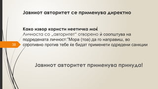 38
Јавниот авторитет се применува директно
Како извор користи неетичка моќ
Личноста со „авторитет“ отворено ѝ соопштува на
подредената личност:”Мора (тоа) да го направиш, во
спротивно против тебе ќе бидат применети одредени санкции
Јавниот авторитет применува принуда!
 