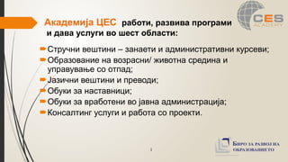 1
Академија ЦЕС работи, развива програми
и дава услуги во шест области:
Стручни вештини – занаети и административни курсеви;
Образование на возрасни/ животна средина и
управување со отпад;
Јазични вештини и преводи;
Обуки за наставници;
Обуки за вработени во јавна администрација;
Консалтинг услуги и работа со проекти.
 