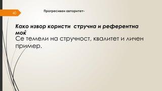 40
Прогресивен авторитет-
Се темели на стручност, квалитет и личен
пример.
Како извор користи стручна и референтна
моќ
 