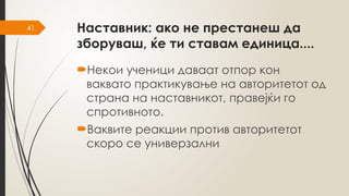 41 Наставник: ако не престанеш да
зборуваш, ќе ти ставам единица....
Некои ученици даваат отпор кон
ваквато практикување на авторитетот од
страна на наставникот, правејќи го
спротивното.
Ваквите реакции против авторитетот
скоро се универзални
 