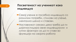 44 Посветеност на ученикот како
индивидуа
Секој ученик е посебна индивидуа со
различни потреби, стилови на учење,
ментална шема и ставови.
Наставникот секако дека треба да ги
дијагностицира овие индивидуални и
лични фактори за да ги стави во
функција на својата работа
 
