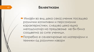 45 Еклектизам
 Имајќи во вид дека секој ученик поседува
различни когнитивни и персонални
карактеристики, следува дека една
методологија на предавање не би била
соодветна за сите ученици.
Потребно е селектирање на материјали и
техники од различни извори
 