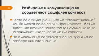 46 Разбирање и комуникација во
соодветниот социјален контекст
Често се случува учениците да “стекнат знаења”
кои ќе можат само да ги “изрецитираат”, без да
знаат што научиле, зошто тоа го научиле, како да
го применат и каде може да им користи
Не е доволно да се усвојат знаења, туку и да се
разбере нивното значење.
 