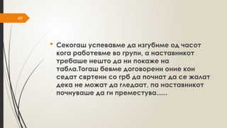 49
 Секогаш успевавме да изгубиме од часот
кога работевме во групи, а наставникот
требаше нешто да ни покаже на
табла.Тогаш бевме договорени оние кои
седат свртени со грб да почнат да се жалат
дека не можат да гледаат, па наставникот
почнуваше да ги преместува......
 