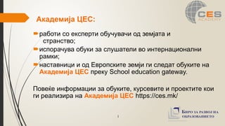1
Академија ЦЕС:
работи со експерти обучувачи од земјата и
странство;
испорачува обуки за слушатели во интернационални
рамки;
наставници и од Европските земји ги следат обуките на
Академија ЦЕС преку School education gateway.
Повеќе информации за обуките, курсевите и проектите кои
ги реализира на Академија ЦЕС https://ces.mk/
 