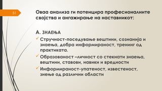 51 Оваа анализа ги потенцира професионалните
својства и ангажирање на наставникот:
А. ЗНАЕЊА
 Стручност-поседување вештини, сознанија и
знаења, добра информираност, тренинг од
практиката.
 Образованост –личност со стекнати знаења,
вештини, ставови, навики и вредности
 Информираност-упатеност, известеност,
знење од различни области
 