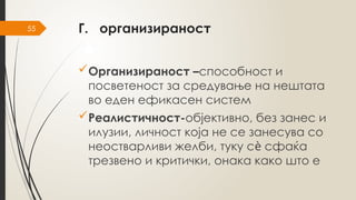 55 Г. организираност
Организираност –способност и
посветеност за средување на нештата
во еден ефикасен систем
Реалистичност-објективно, без занес и
илузии, личност која не се занесува со
неостварливи желби, туку с сфаќа
ѐ
трезвено и критички, онака како што е
 