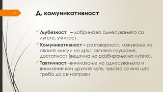 57 Д. комуникативност
Љубезност – добрина во однесувањето со
луѓето, учтивост.
Комуникативност – разговорност, кажување на
своите мисли на друг, активно слушање,
достапност (вештина на разбирање на луѓето).
Тактичност –внимавање на однесувањето и
внимание кон другите луѓе, чувство за она што
треба да се направи
 
