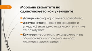58 Морални квалитети на
однесувањето кон учениците
Доверлив-оној кој ја ужива довербата,
Достоинствен- човек со вредност и
углед, кој знае дека има квалитети и тие
се почитуваат,
Културен –воспитан, има квалитети на
образована и изградена личност,
пристоен, достоинствен,
 