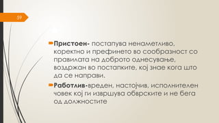 59
Пристоен- постапува ненаметливо,
коректно и префинето во сообразност со
правилата на доброто однесување,
воздржан во постапките, кој знае кога што
да се направи.
Работлив-вреден, настојчив, исполнителен
човек кој ги извршува обврските и не бега
од должностите
 