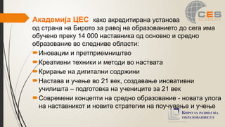 Академија ЦЕС како акредитирана установа
од страна на Бирото за равој на образованието до сега има
обучено преку 14 000 наставника од основно и средно
образование во следниве области:
Иновации и претприемништво
Креативни техники и методи во наствата
Крирање на дигитални содржини
Настава и учење во 21 век, создавање иновативни
училишта – подготовка на учениците за 21 век
Современи концепти на средно образование - новата улога
на наставникот и новите стратегии на поучување и учење
 
