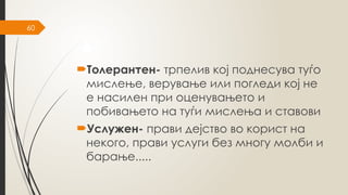 60
Толерантен- трпелив кој поднесува туѓо
мислење, верување или погледи кој не
е насилен при оценувањето и
побивањето на туѓи мислења и ставови
Услужен- прави дејство во корист на
некого, прави услуги без многу молби и
барање.....
 