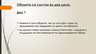 Oбуката се состои во два дела:
Дел 1
 Новина е што обуките не се состојат само од
предавање кое завршува со денот на обуката,
 во целиот пакет влегува и консултантство- следење и
поддршка на наставниците по реализираните обуки,
 