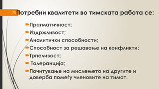 70Потребни квалитети во тимската работа се:
Прагматичност;
Издржливост;
Аналитички способности;
Способност за решавање на конфликти;
Трпеливост;
 Толеранција;
Почитување на мислењето на другите и
доверба помеѓу членовите на тимот.
 