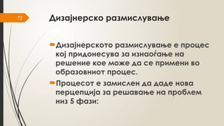 72 Дизајнерско размислување
Дизајнерското размислување е процес
кој придонесува за изнаоѓање на
решение кое може да се примени во
образовниот процес.
Процесот е замислен да даде нова
перцепција за решавање на проблем
низ 5 фази:
 