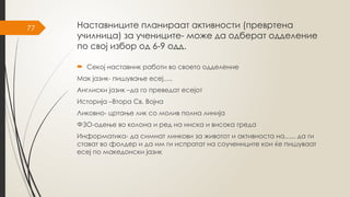 77 Наставниците планираат активности (превртена
училница) за учениците- може да одберат одделение
по свој избор од 6-9 одд.
 Секој наставник работи во своето одделение
Мак јазик- пишување есеј.....
Англиски јазик –да го преведат есејот
Историја –Втора Св. Војна
Ликовно- цртање лик со молив полна линија
ФЗО-одење во колона и ред на ниска и висока греда
Информатика- да симнат линкови за животот и активноста на....., да ги
стават во фолдер и да им ги испратат на соучениците кои ќе пишуваат
есеј по македонски јазик
 