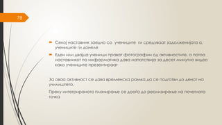 78
 Секој наставник заедно со учениците ги средуваат задолженијата а,
учениците ги донеле
 Еден или двајца ученици прават фотографии од активностите, а потоа
наставникот по информатика дава напатствија за десет минутно видео
како учениците презентираат
За оваа активност се дава временска рамка да се подготви до денот на
училиштето.
Преку интегрираното планирање се доаѓа до реализирање на почетната
точка
 