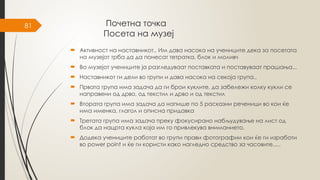 81 Почетна точка
Посета на музеј
 Активност на наставникот.. Им дава насока на учениците дека за посетата
на музејот трба да да понесат тетратка, блок и моливч
 Во музејот учениците ја разгледуваат поставката и поставуваат прашања...
 Наставникот ги дели во групи и дава насока на секоја група..
 Првата група има задача да ги брои куклите, да забележи колку кукли се
направени од дрво, од текстил и дрво и од текстил
 Втората група има задача да напише по 5 расказни реченици во кои ќе
има именка, глагол и описна придавка
 Третата група има задача преку фокусирано набљудување на лист од
блок да нацрта кукла која им го привлекува вниманието.
 Додека учениците работат во групи прави фотографии кои ќе ги изработи
во power point и ќе ги користи како нагледно средство за часовите.....
 